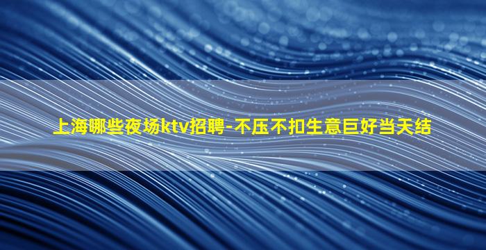 上海哪些夜场ktv招聘-不压不扣生意巨好当天结